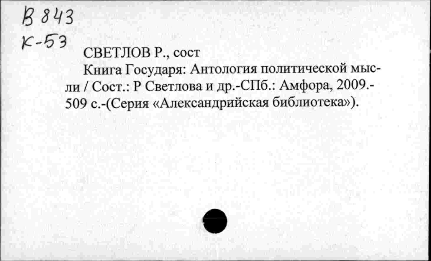 ﻿СВЕТЛОВ Р., сост
Книга Государя: Антология политической мысли / Сост.: Р Светлова и др.-СПб.: Амфора, 2009.-509 с.-(Серия «Александрийская библиотека»).